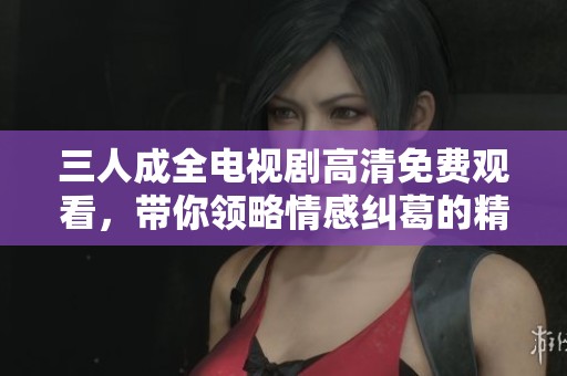 三人成全电视剧高清免费观看，带你领略情感纠葛的精彩故事