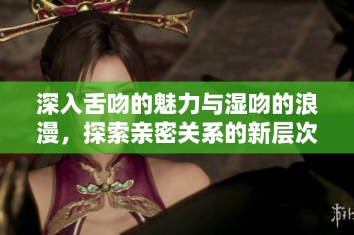 深入舌吻的魅力与湿吻的浪漫，探索亲密关系的新层次