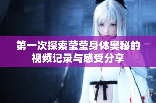 第一次探索莹莹身体奥秘的视频记录与感受分享