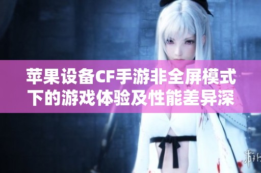 苹果设备CF手游非全屏模式下的游戏体验及性能差异深度分析