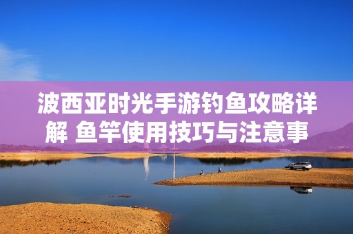 波西亚时光手游钓鱼攻略详解 鱼竿使用技巧与注意事项