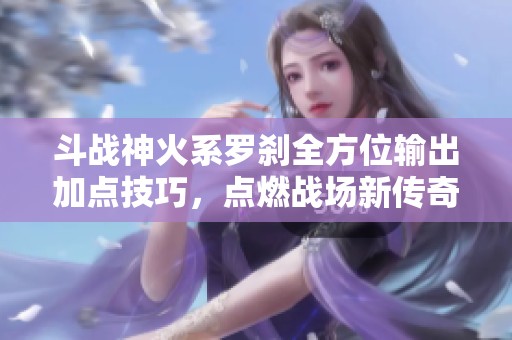 斗战神火系罗刹全方位输出加点技巧，点燃战场新传奇！