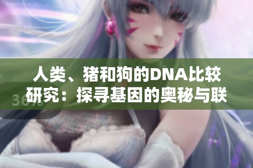 人类、猪和狗的DNA比较研究：探寻基因的奥秘与联系