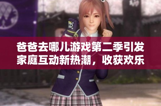 爸爸去哪儿游戏第二季引发家庭互动新热潮，收获欢乐与感动