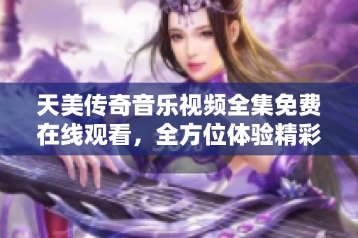 天美传奇音乐视频全集免费在线观看，全方位体验精彩内容