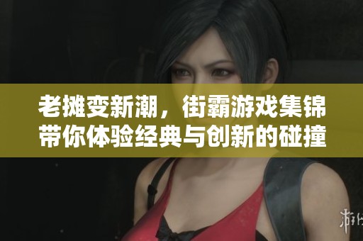 老摊变新潮，街霸游戏集锦带你体验经典与创新的碰撞