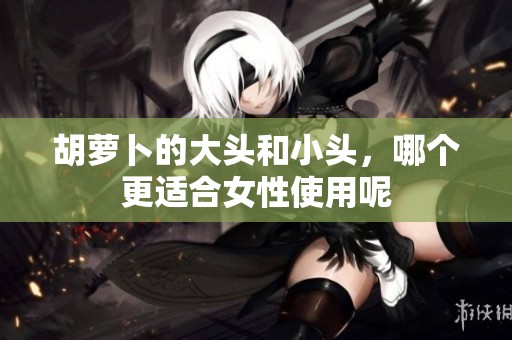 胡萝卜的大头和小头，哪个更适合女性使用呢