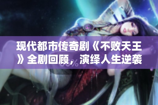 现代都市传奇剧《不败天王》全剧回顾，演绎人生逆袭的精彩故事