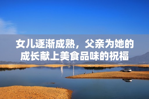 女儿逐渐成熟，父亲为她的成长献上美食品味的祝福