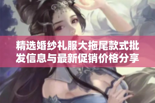 精选婚纱礼服大拖尾款式批发信息与最新促销价格分享