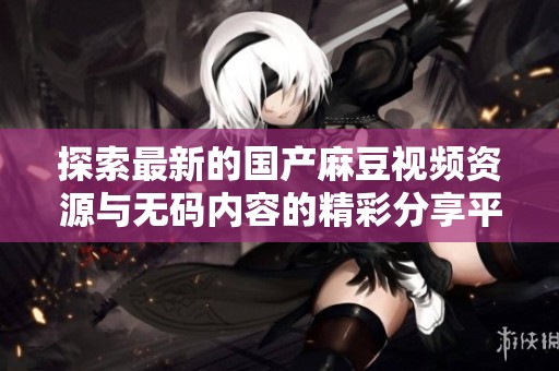 探索最新的国产麻豆视频资源与无码内容的精彩分享平台