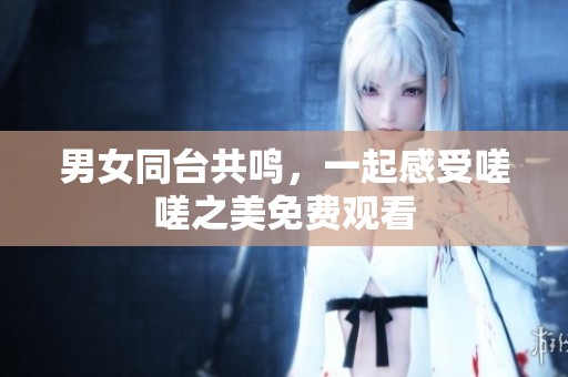 男女同台共鸣，一起感受嗟嗟之美免费观看