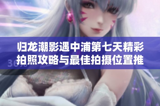 归龙潮影遇中浦第七天精彩拍照攻略与最佳拍摄位置推荐