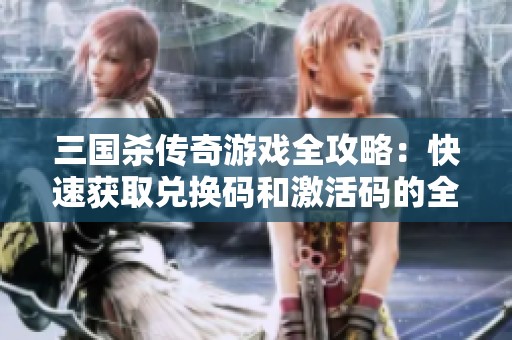 三国杀传奇游戏全攻略：快速获取兑换码和激活码的全面指南
