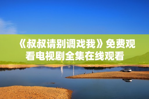 《叔叔请别调戏我》免费观看电视剧全集在线观看